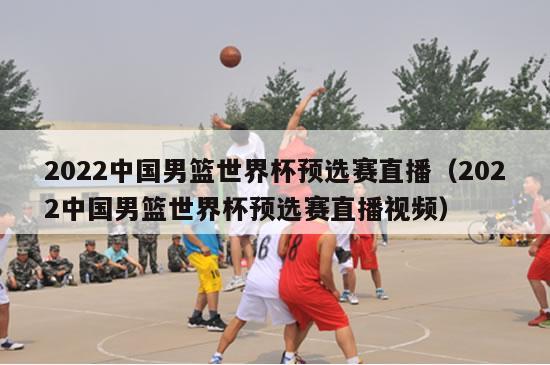 2022中国男篮世界杯预选赛直播（2022中国男篮世界杯预选赛直播视频）